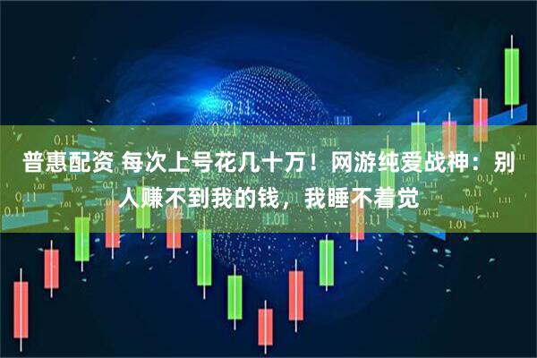 普惠配资 每次上号花几十万！网游纯爱战神：别人赚不到我的钱，我睡不着觉