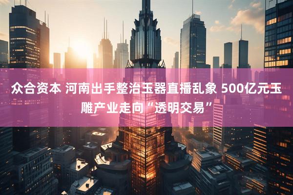 众合资本 河南出手整治玉器直播乱象 500亿元玉雕产业走向“透明交易”