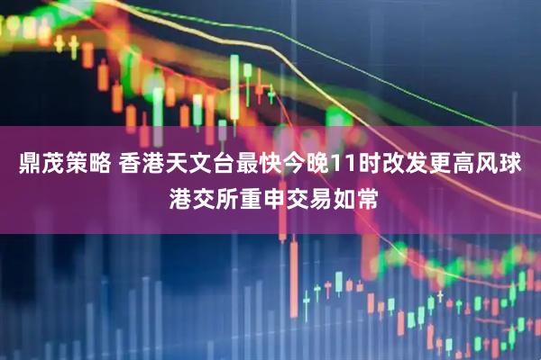 鼎茂策略 香港天文台最快今晚11时改发更高风球 港交所重申交易如常