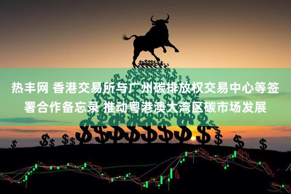 热丰网 香港交易所与广州碳排放权交易中心等签署合作备忘录 推动粤港澳大湾区碳市场发展
