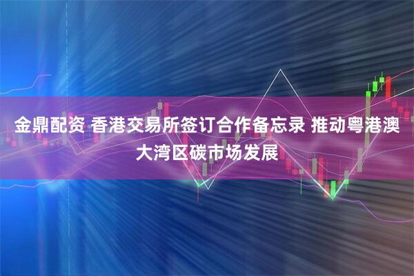 金鼎配资 香港交易所签订合作备忘录 推动粤港澳大湾区碳市场发展