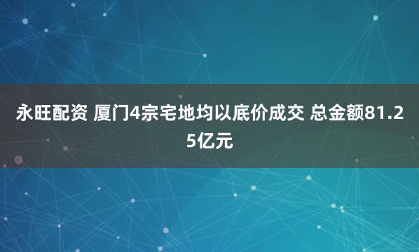 永旺配资 厦门4宗宅地均以底价成交 总金额81.25亿元