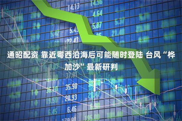 通昭配资 靠近粤西沿海后可能随时登陆 台风“桦加沙”最新研判