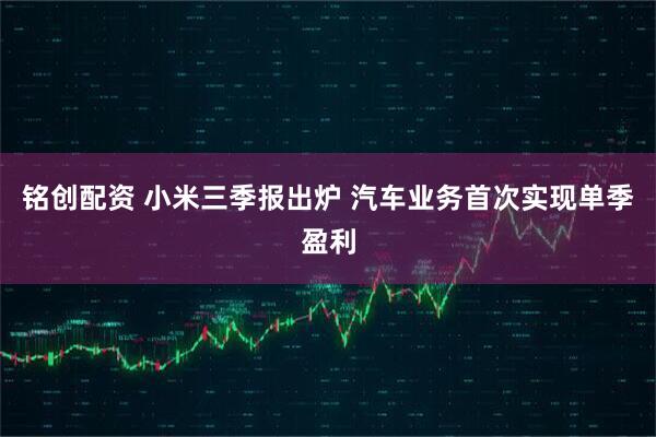 铭创配资 小米三季报出炉 汽车业务首次实现单季盈利