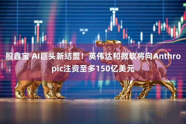 股鑫宝 AI巨头新结盟！英伟达和微软将向Anthropic注资至多150亿美元