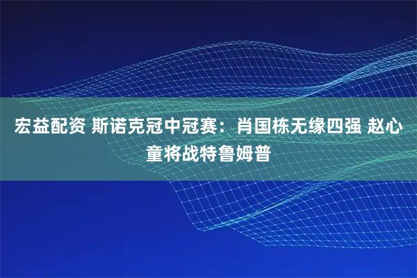 宏益配资 斯诺克冠中冠赛:肖国栋无缘四强 赵心童将战特鲁姆普