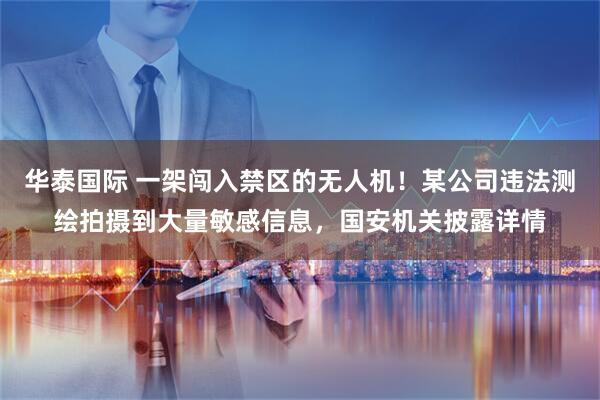 华泰国际 一架闯入禁区的无人机！某公司违法测绘拍摄到大量敏感信息，国安机关披露详情