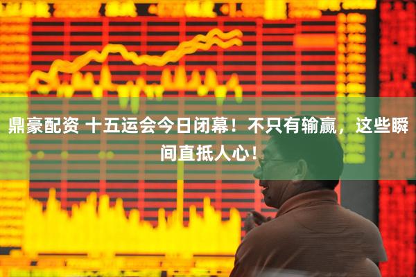 鼎豪配资 十五运会今日闭幕！不只有输赢，这些瞬间直抵人心！