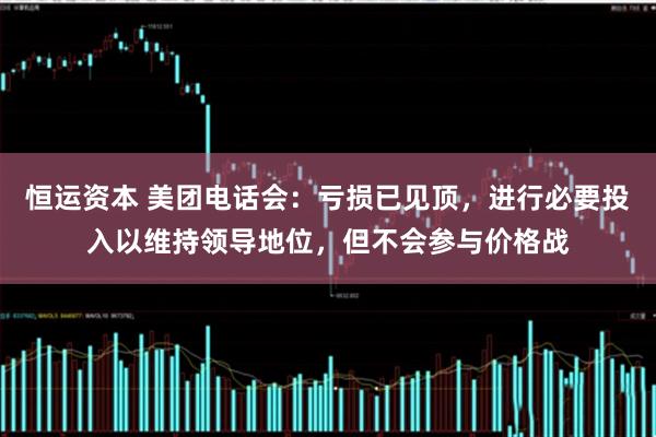 恒运资本 美团电话会：亏损已见顶，进行必要投入以维持领导地位，但不会参与价格战