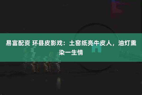 易富配资 环县皮影戏：土窑纸亮牛皮人，油灯熏染一生情