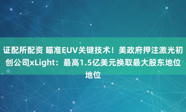 证配所配资 瞄准EUV关键技术！美政府押注激光初创公司xLight：最高1.5亿美元换取最大股东地位