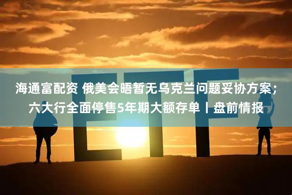 海通富配资 俄美会晤暂无乌克兰问题妥协方案；六大行全面停售5年期大额存单丨盘前情报