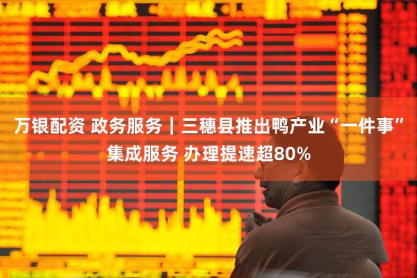 万银配资 政务服务|三穗县推出鸭产业“一件事”集成服务 办理提速超80%