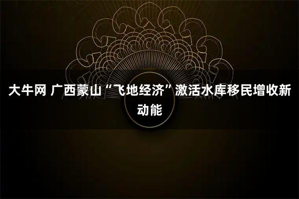 大牛网 广西蒙山“飞地经济”激活水库移民增收新动能