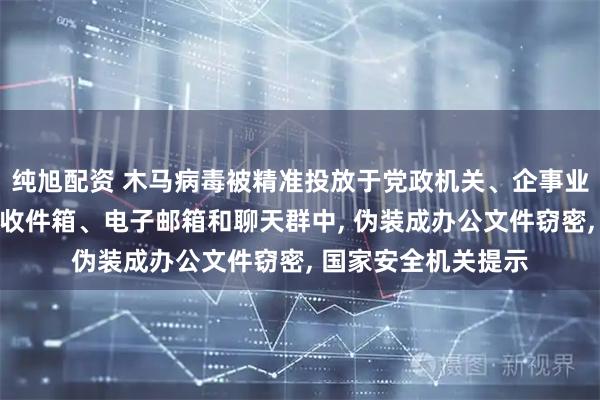 纯旭配资 木马病毒被精准投放于党政机关、企事业单位或个人的短信收件箱、电子邮箱和聊天群中, 伪装成办公文件窃密, 国家安全机关提示