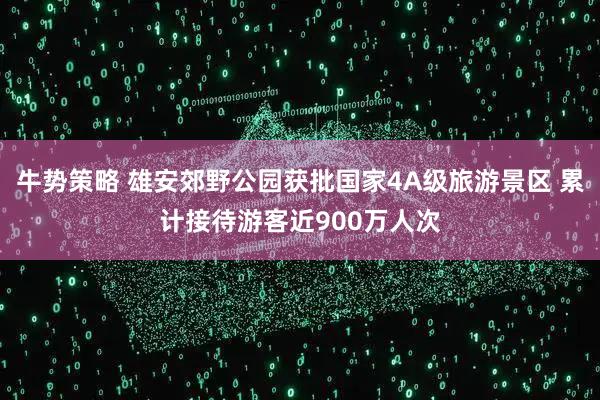 牛势策略 雄安郊野公园获批国家4A级旅游景区 累计接待游客近900万人次