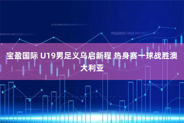 宝盈国际 U19男足义乌启新程 热身赛一球战胜澳大利亚