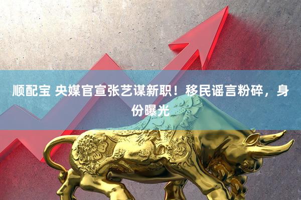 顺配宝 央媒官宣张艺谋新职！移民谣言粉碎，身份曝光