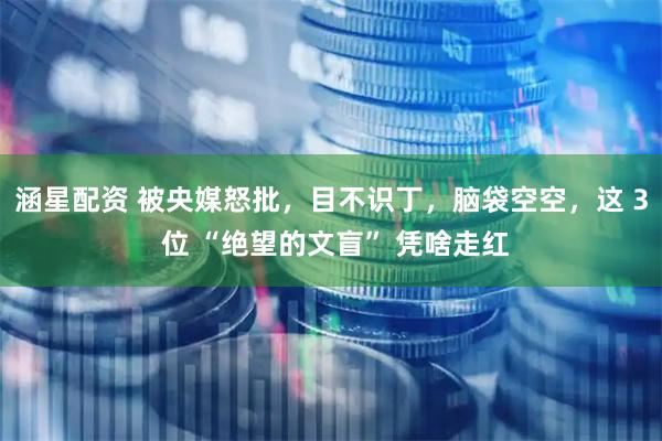 涵星配资 被央媒怒批，目不识丁，脑袋空空，这 3 位 “绝望的文盲” 凭啥走红