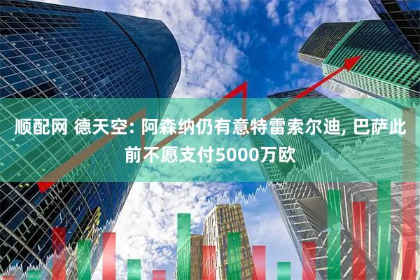顺配网 德天空: 阿森纳仍有意特雷索尔迪, 巴萨此前不愿支付5000万欧